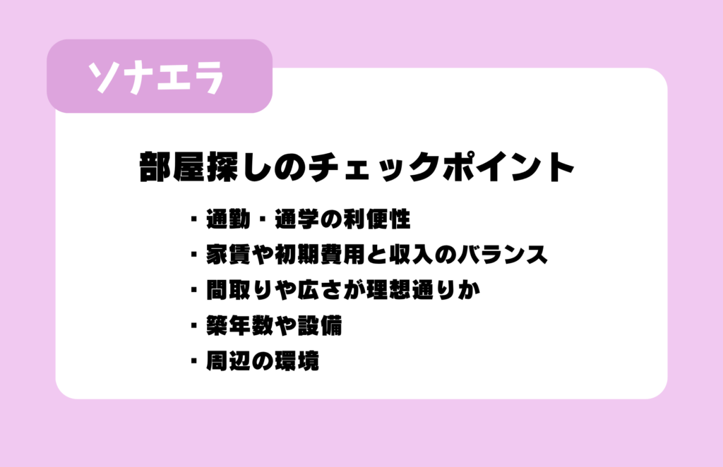 はい、承知しました。
```
部屋探しのチェックポイント:通勤・通学の利便性、家賃や初期費用と収入のバランス、間取りや広さが理想通りか、築年数や設備、周辺の環境