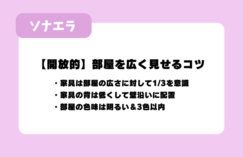 【開放的】部屋を広く見せるコツ：家具は部屋の広さに対して1/3を意識、家具の背は低くして壁沿いに配置、部屋の色味は明るい&3色以内