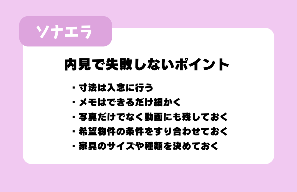 内見で失敗しないポイント：寸法は入念に行う、メモはできるだけ細かく、写真だけでなく動画にも残しておく、希望物件の条件をすり合わせておく、家具のサイズや種類を決めておく