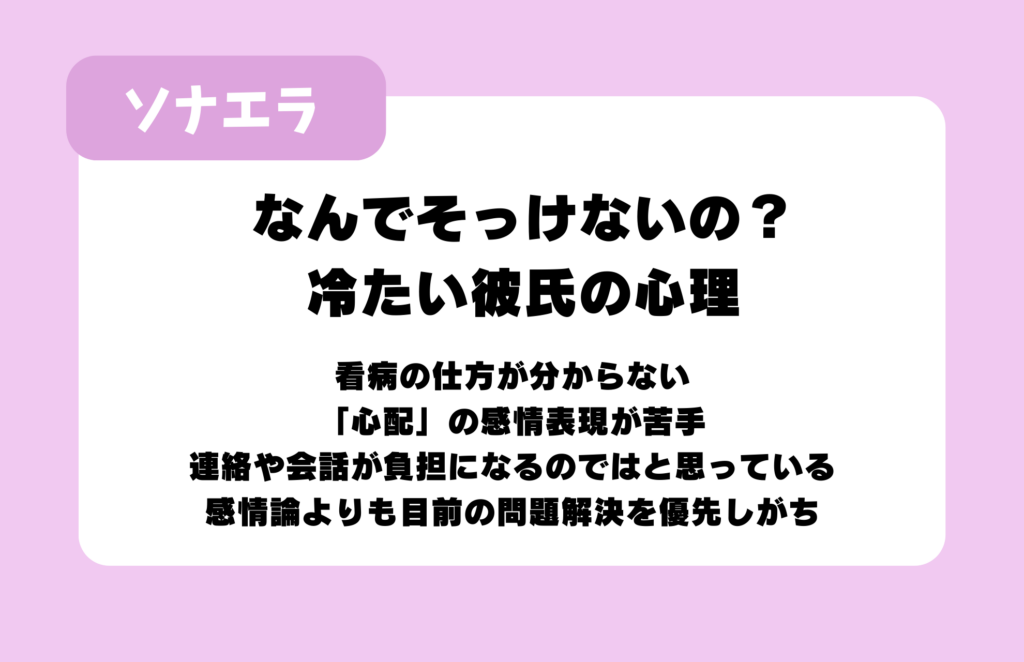 なんでそっけいないの？冷たい彼氏の心理：看病の仕方が分からない、「心配」の感情表現が苦手、連絡や会話が負担になるのではと思っている、感情論よりも目前の問題解決を優先しがち