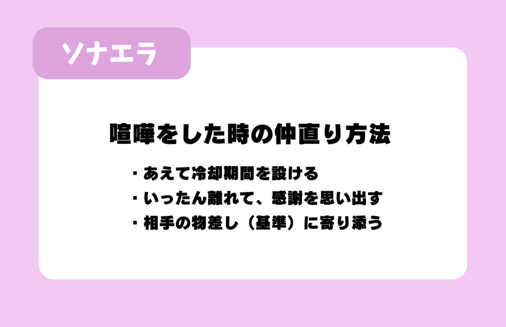 喧嘩をした時の仲直り方法:・あえて冷却期間を設ける・いったん離れて、感謝を思い出す・相手の物差し(基準)に寄り添う